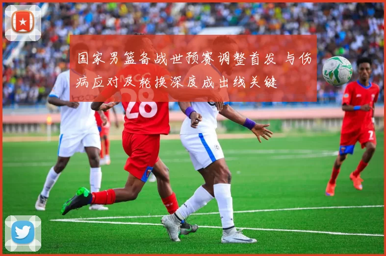 国家男篮备战世预赛调整首发 与伤病应对及轮换深度成出线关键