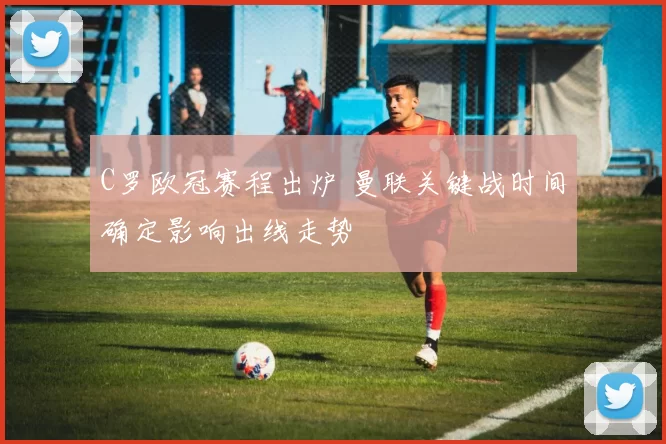 C罗欧冠赛程出炉 曼联关键战时间确定影响出线走势