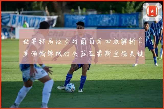 世界杯乌拉圭对葡萄牙回放解析 C罗领衔锋线对决苏亚雷斯全场关键镜头