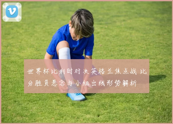 世界杯比利时对决英格兰焦点战 比分胜负悬念与小组出线形势解析