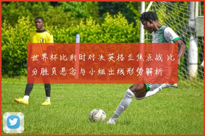 世界杯比利时对决英格兰焦点战 比分胜负悬念与小组出线形势解析