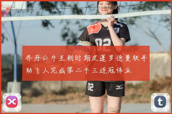 乔丹公牛王朝时期皮蓬罗德曼联手助飞人完成第二个三连冠伟业