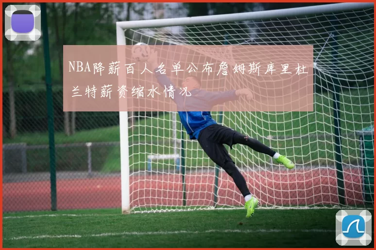 NBA降薪百人名单公布詹姆斯库里杜兰特薪资缩水情况