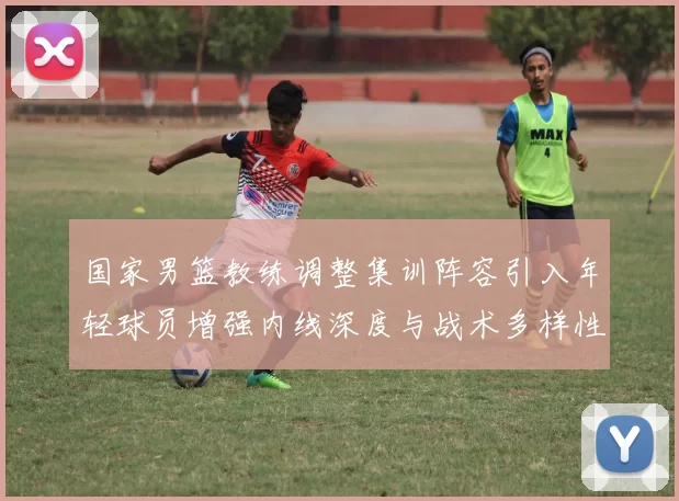 国家男篮教练调整集训阵容引入年轻球员增强内线深度与战术多样性