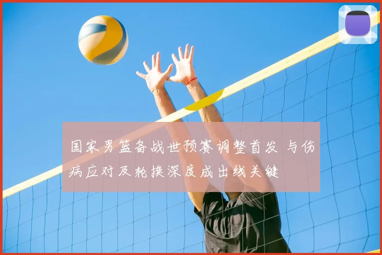 国家男篮备战世预赛调整首发 与伤病应对及轮换深度成出线关键