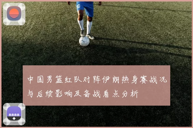 中国男篮红队对阵伊朗热身赛战况与后续影响及备战看点分析