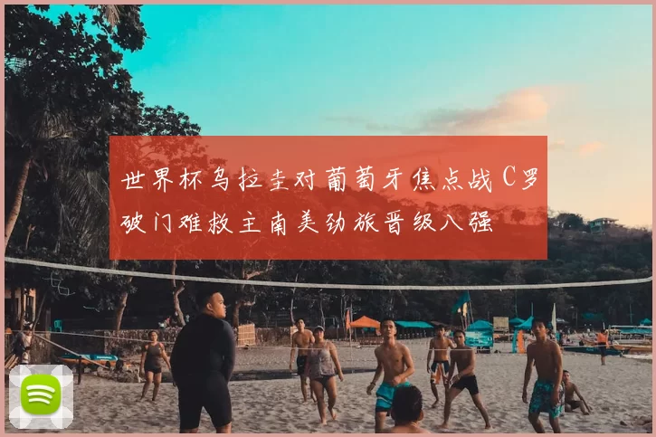 世界杯乌拉圭对葡萄牙焦点战 C罗破门难救主南美劲旅晋级八强