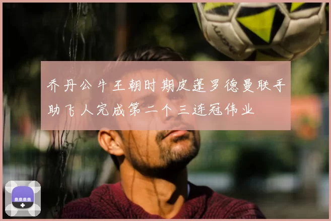 乔丹公牛王朝时期皮蓬罗德曼联手助飞人完成第二个三连冠伟业