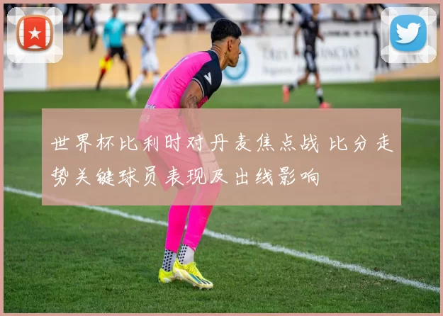 世界杯比利时对丹麦焦点战 比分走势关键球员表现及出线影响