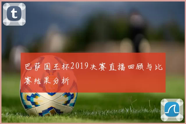 巴萨国王杯2019决赛直播回顾与比赛结果分析