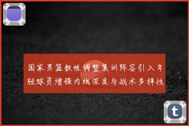 国家男篮教练调整集训阵容引入年轻球员增强内线深度与战术多样性
