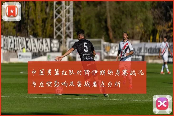 中国男篮红队对阵伊朗热身赛战况与后续影响及备战看点分析