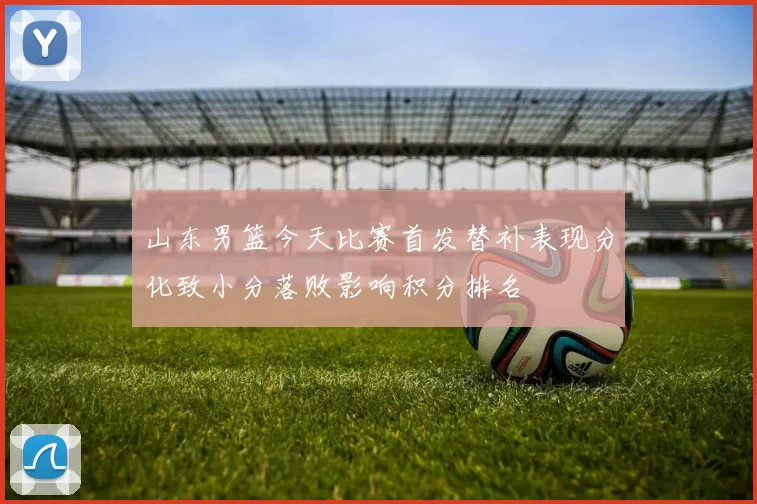 山东男篮今天比赛首发替补表现分化致小分落败影响积分排名