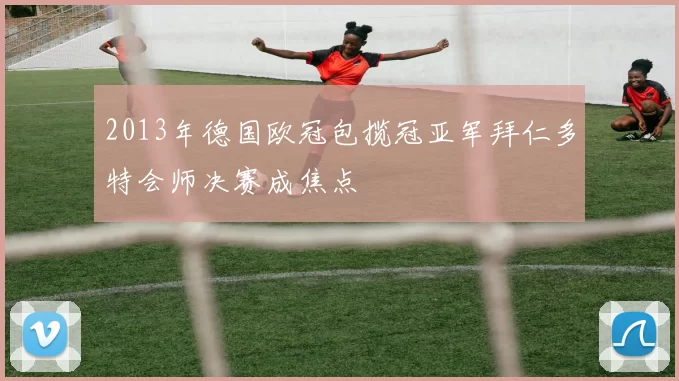 2013年德国欧冠包揽冠亚军拜仁多特会师决赛成焦点