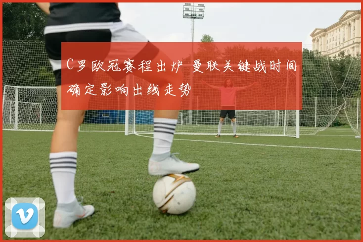 C罗欧冠赛程出炉 曼联关键战时间确定影响出线走势