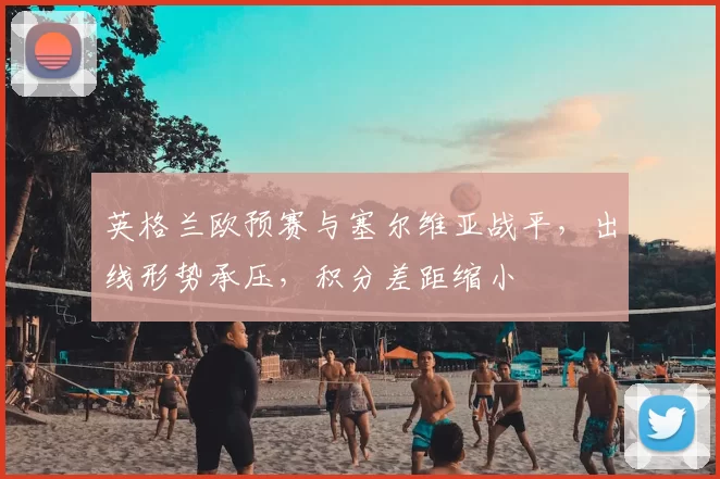 英格兰欧预赛与塞尔维亚战平,出线形势承压,积分差距缩小