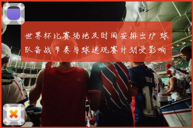 世界杯比赛场地及时间安排出炉 球队备战节奏与球迷观赛计划受影响